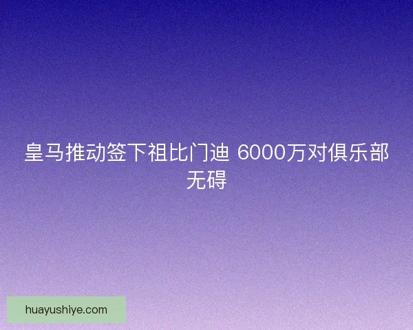 皇马推动签下祖比门迪 6000万对俱乐部无碍