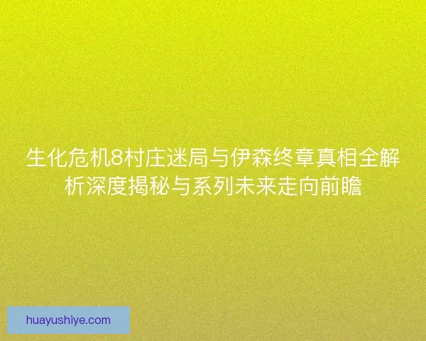生化危机8村庄迷局与伊森终章真相全解析深度揭秘与系列未来走向前瞻