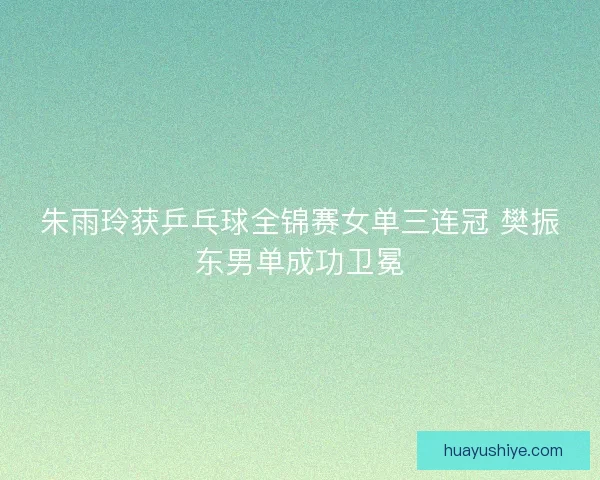 朱雨玲获乒乓球全锦赛女单三连冠 樊振东男单成功卫冕