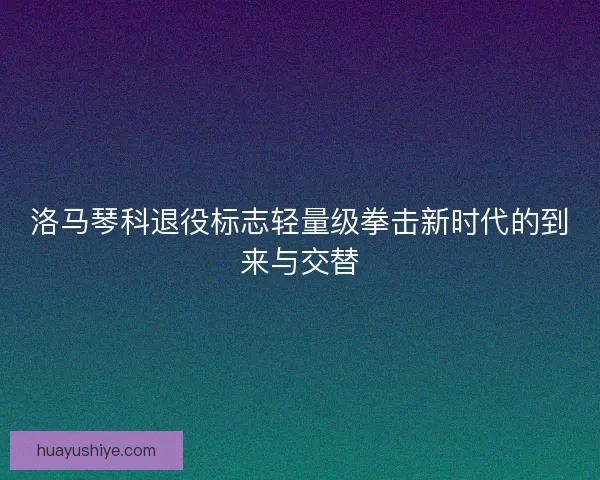洛马琴科退役标志轻量级拳击新时代的到来与交替