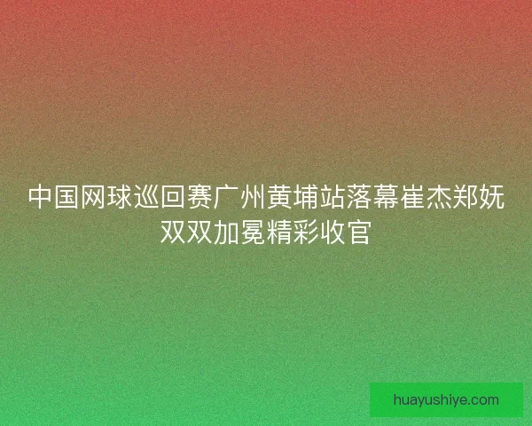 中国网球巡回赛广州黄埔站落幕崔杰郑妩双双加冕精彩收官