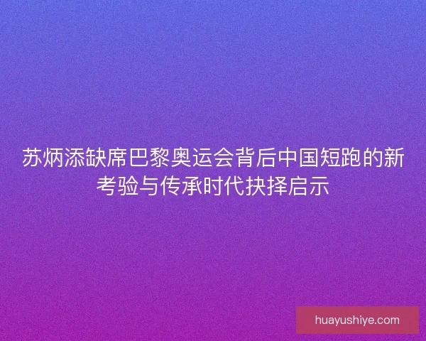 苏炳添缺席巴黎奥运会背后中国短跑的新考验与传承时代抉择启示