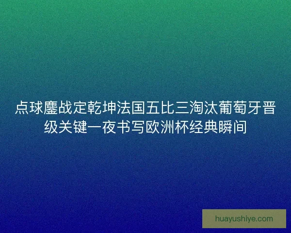 点球鏖战定乾坤法国五比三淘汰葡萄牙晋级关键一夜书写欧洲杯经典瞬间 点球鏖战定乾坤法国五比三淘汰葡萄牙晋级关键一夜书写欧洲杯经典瞬间